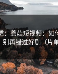 一篇讲透：蘑菇短视频：如何挖到原创频道？别再错过好剧（片单已整理）