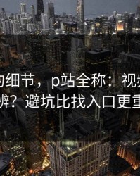 被忽略的细节，p站全称：视频页怎么分辨？避坑比找入口更重要