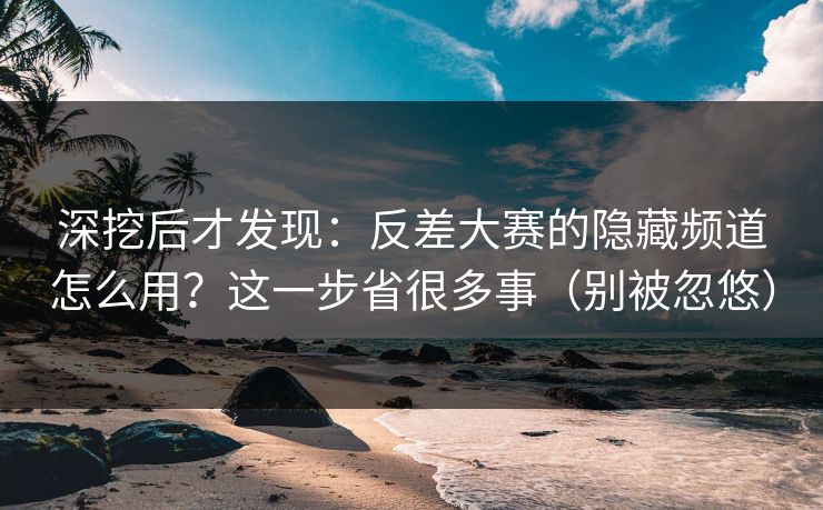 深挖后才发现：反差大赛的隐藏频道怎么用？这一步省很多事（别被忽悠）