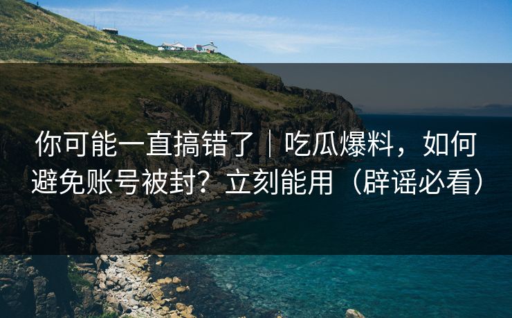 你可能一直搞错了｜吃瓜爆料，如何避免账号被封？立刻能用（辟谣必看）