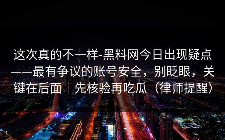 这次真的不一样-黑料网今日出现疑点——最有争议的账号安全，别眨眼，关键在后面｜先核验再吃瓜（律师提醒）