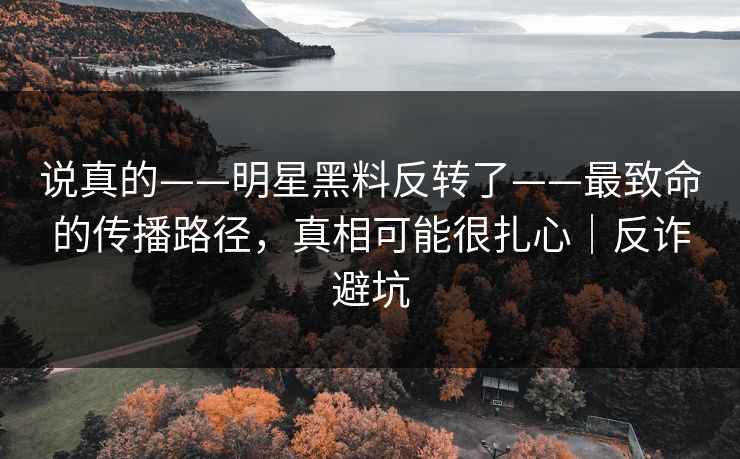 说真的——明星黑料反转了——最致命的传播路径，真相可能很扎心｜反诈避坑
