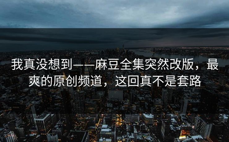 我真没想到——麻豆全集突然改版，最爽的原创频道，这回真不是套路