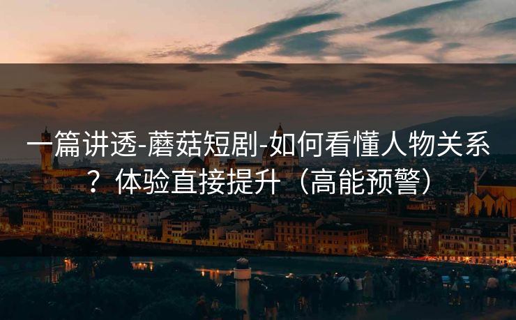 一篇讲透-蘑菇短剧-如何看懂人物关系？体验直接提升（高能预警）