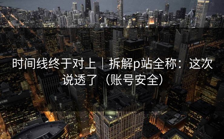 时间线终于对上｜拆解p站全称：这次说透了（账号安全）