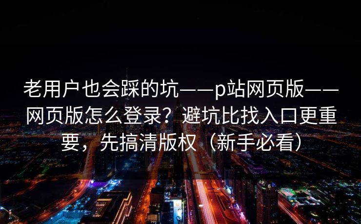 老用户也会踩的坑——p站网页版——网页版怎么登录？避坑比找入口更重要，先搞清版权（新手必看）