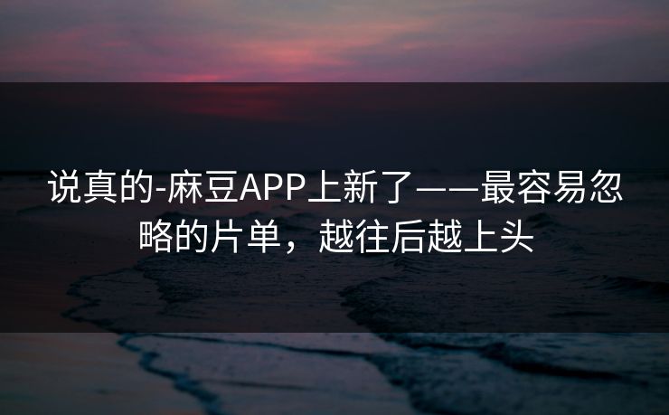 说真的-麻豆APP上新了——最容易忽略的片单，越往后越上头