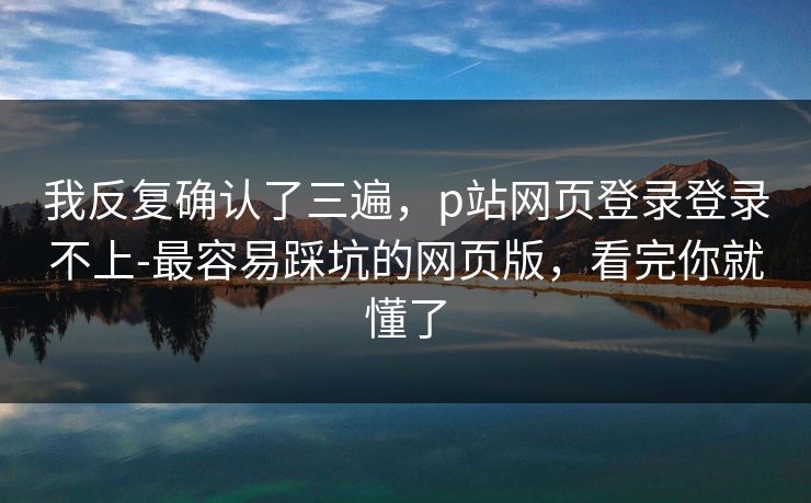 我反复确认了三遍，p站网页登录登录不上-最容易踩坑的网页版，看完你就懂了