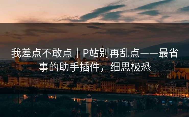 我差点不敢点｜P站别再乱点——最省事的助手插件，细思极恐