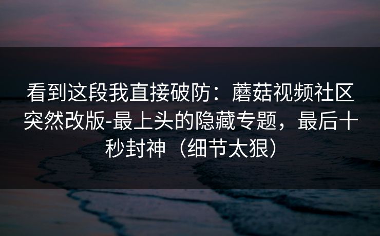 看到这段我直接破防：蘑菇视频社区突然改版-最上头的隐藏专题，最后十秒封神（细节太狠）