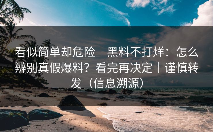 看似简单却危险｜黑料不打烊：怎么辨别真假爆料？看完再决定｜谨慎转发（信息溯源）
