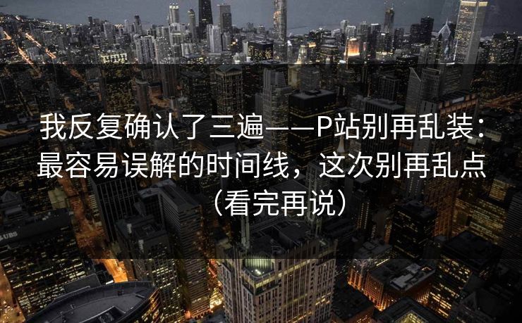 我反复确认了三遍——P站别再乱装：最容易误解的时间线，这次别再乱点（看完再说）