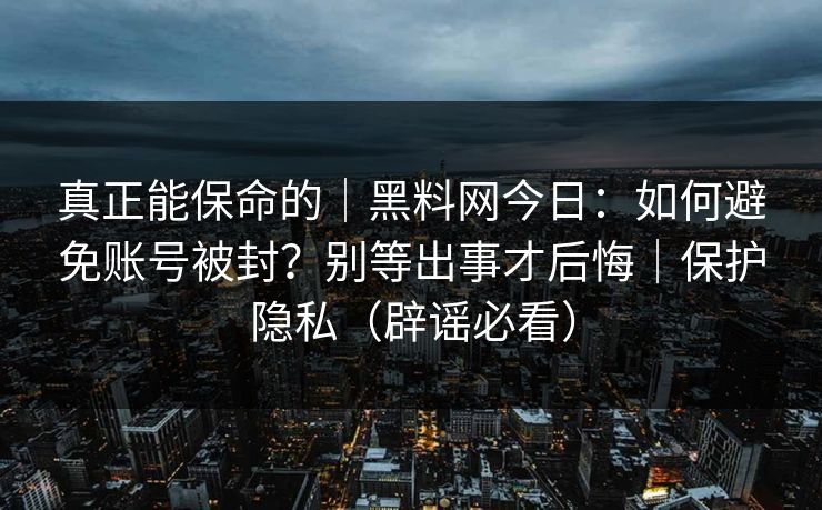 真正能保命的｜黑料网今日：如何避免账号被封？别等出事才后悔｜保护隐私（辟谣必看）