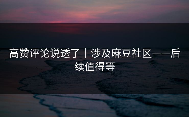高赞评论说透了｜涉及麻豆社区——后续值得等