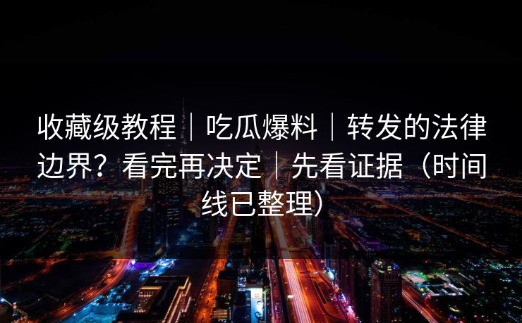 收藏级教程｜吃瓜爆料｜转发的法律边界？看完再决定｜先看证据（时间线已整理）