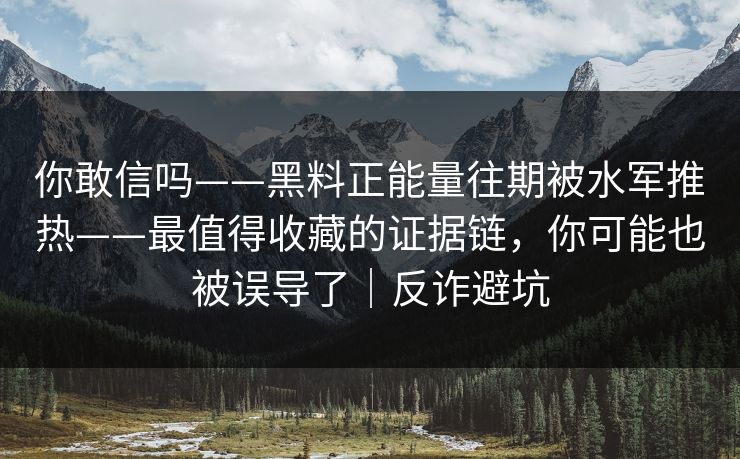 你敢信吗——黑料正能量往期被水军推热——最值得收藏的证据链，你可能也被误导了｜反诈避坑