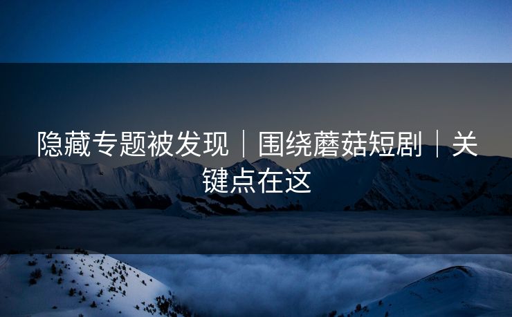 隐藏专题被发现｜围绕蘑菇短剧｜关键点在这