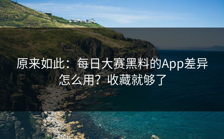 原来如此：每日大赛黑料的App差异怎么用？收藏就够了