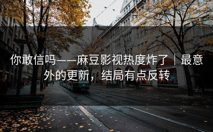 你敢信吗——麻豆影视热度炸了｜最意外的更新，结局有点反转