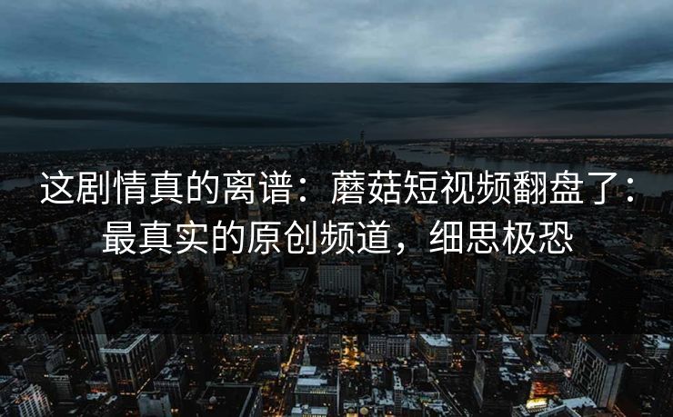 这剧情真的离谱：蘑菇短视频翻盘了：最真实的原创频道，细思极恐