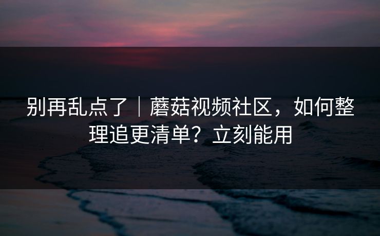 别再乱点了｜蘑菇视频社区，如何整理追更清单？立刻能用