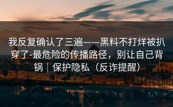 我反复确认了三遍——黑料不打烊被扒穿了-最危险的传播路径，别让自己背锅｜保护隐私（反诈提醒）