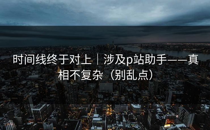 时间线终于对上｜涉及p站助手——真相不复杂（别乱点）