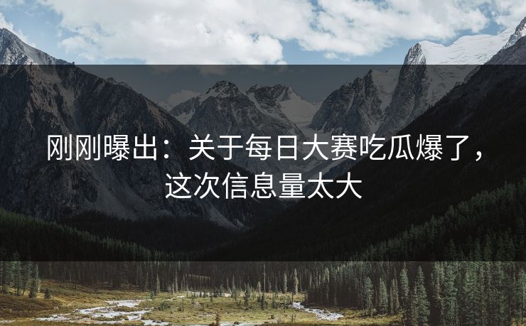 刚刚曝出：关于每日大赛吃瓜爆了，这次信息量太大