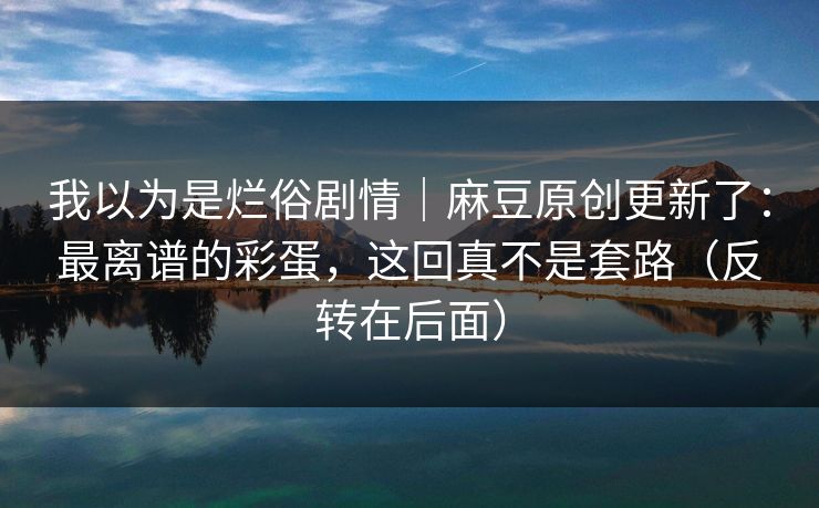 我以为是烂俗剧情｜麻豆原创更新了：最离谱的彩蛋，这回真不是套路（反转在后面）