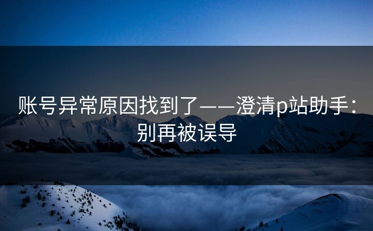 账号异常原因找到了——澄清p站助手：别再被误导