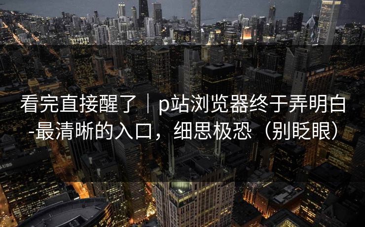 看完直接醒了｜p站浏览器终于弄明白-最清晰的入口，细思极恐（别眨眼）