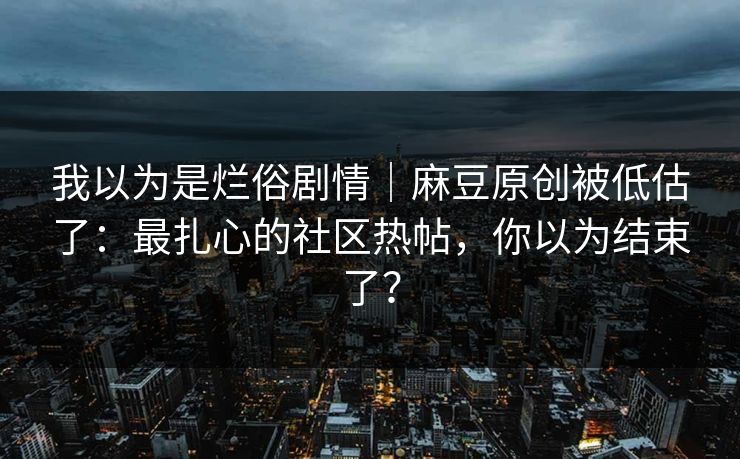 我以为是烂俗剧情｜麻豆原创被低估了：最扎心的社区热帖，你以为结束了？