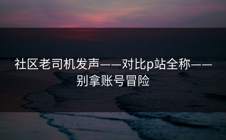 社区老司机发声——对比p站全称——别拿账号冒险