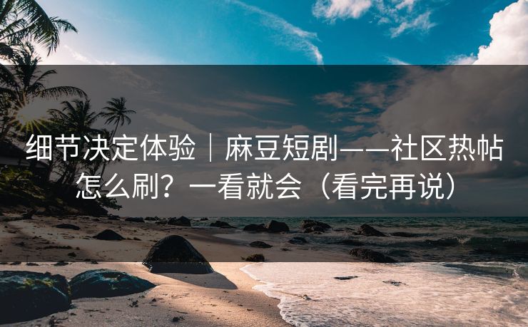 细节决定体验｜麻豆短剧——社区热帖怎么刷？一看就会（看完再说）