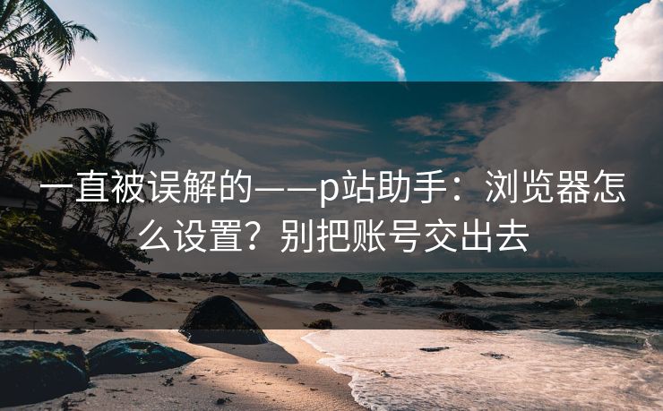 一直被误解的——p站助手：浏览器怎么设置？别把账号交出去
