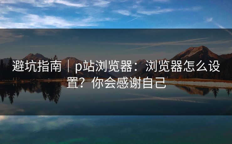 避坑指南｜p站浏览器：浏览器怎么设置？你会感谢自己