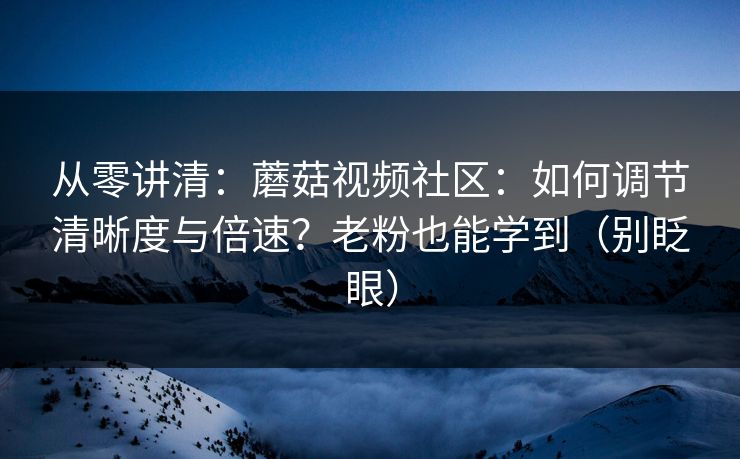 从零讲清：蘑菇视频社区：如何调节清晰度与倍速？老粉也能学到（别眨眼）