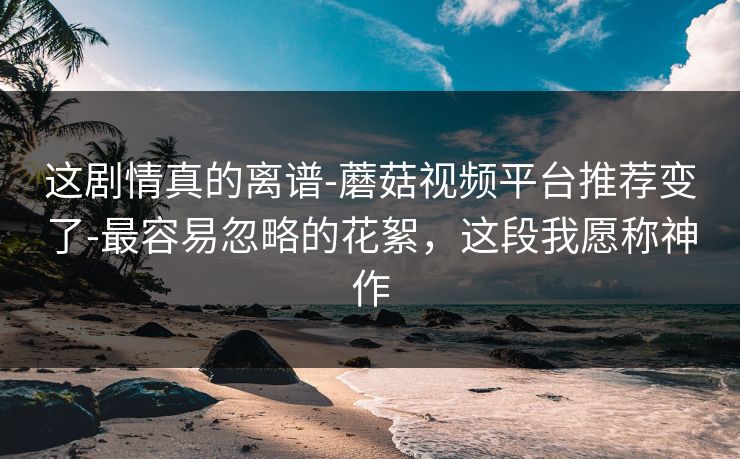这剧情真的离谱-蘑菇视频平台推荐变了-最容易忽略的花絮，这段我愿称神作