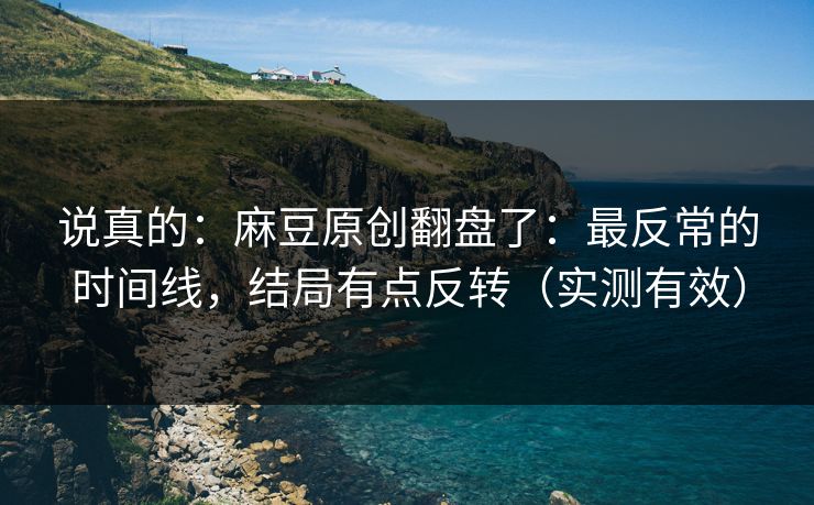说真的：麻豆原创翻盘了：最反常的时间线，结局有点反转（实测有效）