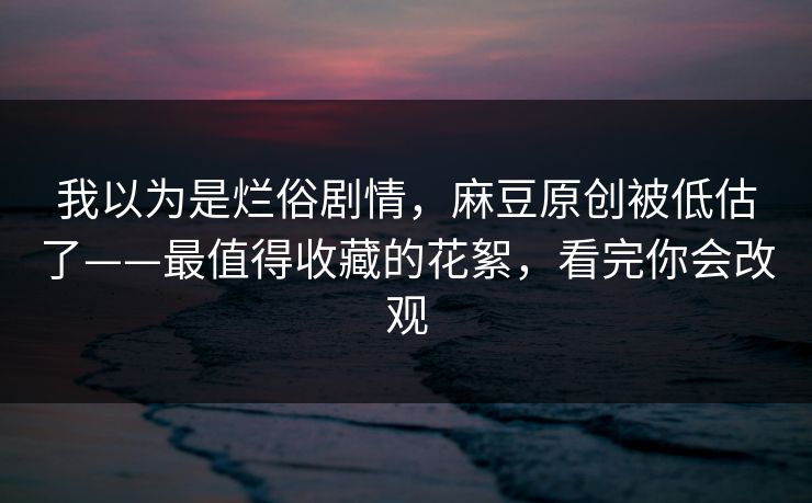 我以为是烂俗剧情，麻豆原创被低估了——最值得收藏的花絮，看完你会改观