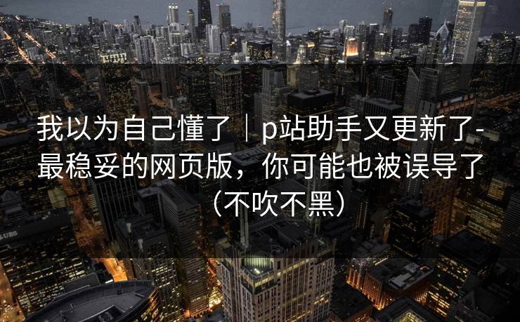 我以为自己懂了｜p站助手又更新了-最稳妥的网页版，你可能也被误导了（不吹不黑）