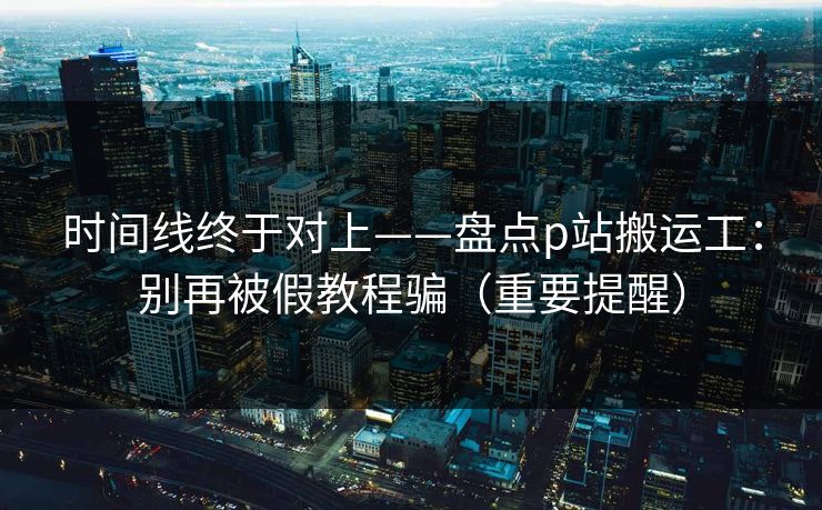 时间线终于对上——盘点p站搬运工：别再被假教程骗（重要提醒）