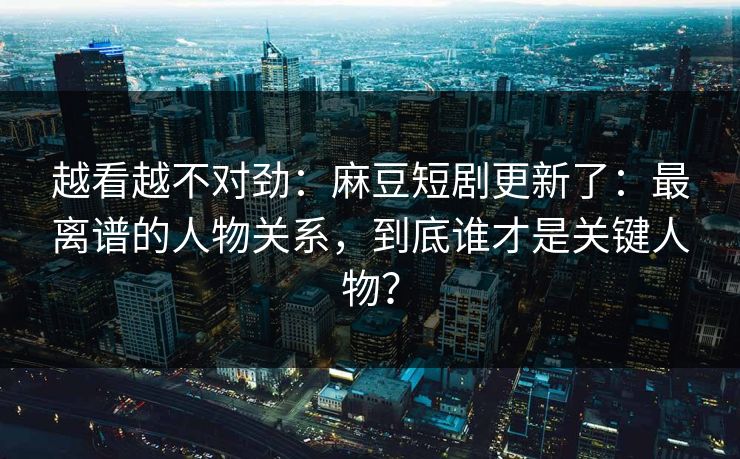 越看越不对劲：麻豆短剧更新了：最离谱的人物关系，到底谁才是关键人物？
