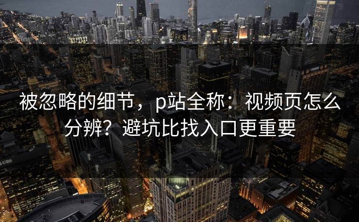 被忽略的细节，p站全称：视频页怎么分辨？避坑比找入口更重要