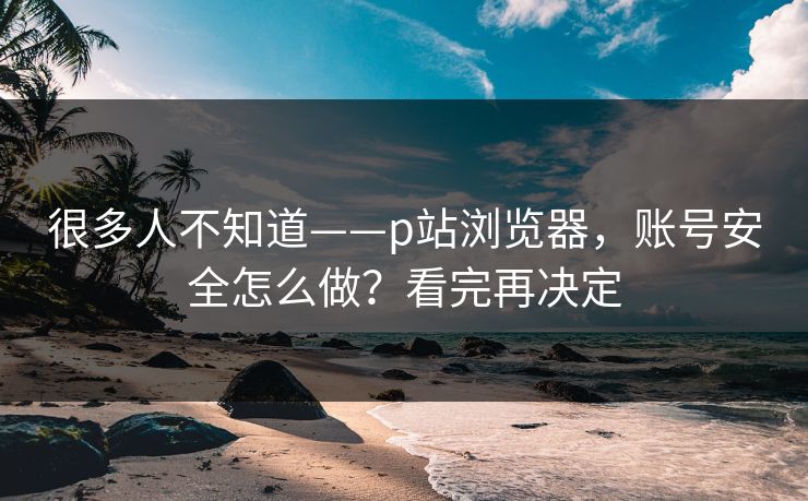 很多人不知道——p站浏览器，账号安全怎么做？看完再决定