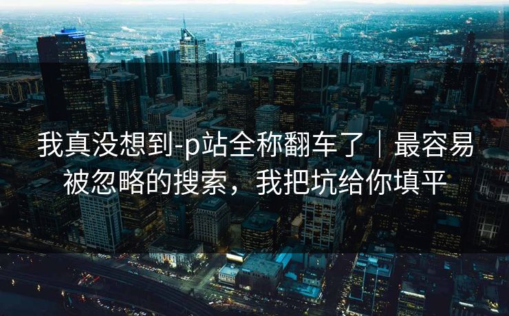 我真没想到-p站全称翻车了｜最容易被忽略的搜索，我把坑给你填平