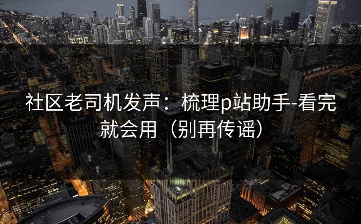 社区老司机发声：梳理p站助手-看完就会用（别再传谣）