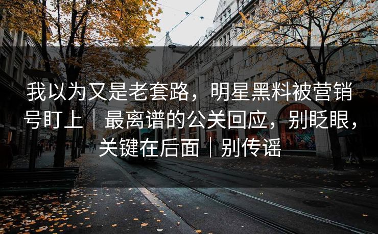 我以为又是老套路，明星黑料被营销号盯上｜最离谱的公关回应，别眨眼，关键在后面｜别传谣