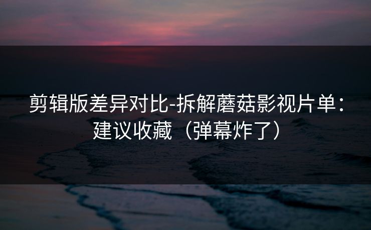 剪辑版差异对比-拆解蘑菇影视片单：建议收藏（弹幕炸了）