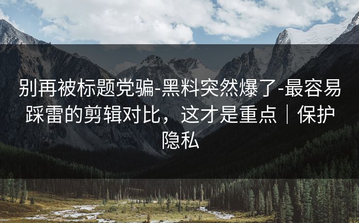 别再被标题党骗-黑料突然爆了-最容易踩雷的剪辑对比，这才是重点｜保护隐私